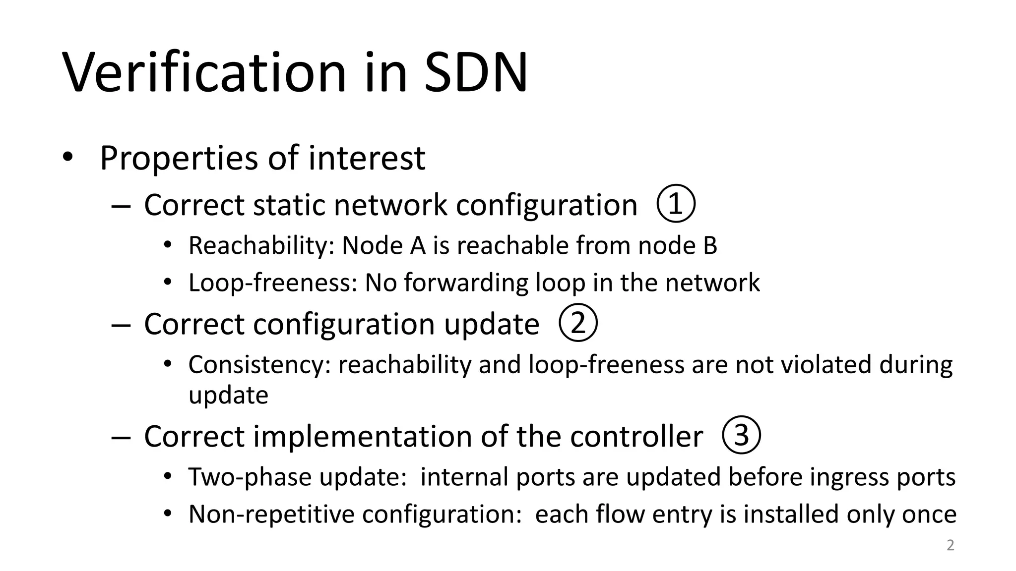 Verification in SDN
• Properties of interest
– Correct static network configuration ①
• Reachability: Node A is reachable from node B
• Loop-freeness: No forwarding loop in the network
– Correct configuration update ②
• Consistency: reachability and loop-freeness are not violated during
update
– Correct implementation of the controller ③
• Two-phase update: internal ports are updated before ingress ports
• Non-repetitive configuration: each flow entry is installed only once
2
 