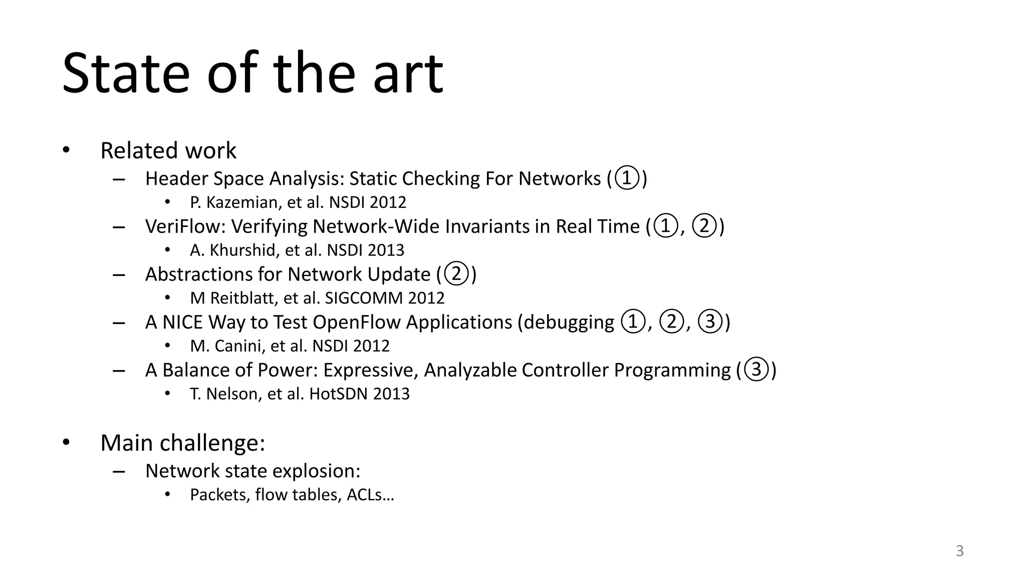 • Related work
– Header Space Analysis: Static Checking For Networks (①)
• P. Kazemian, et al. NSDI 2012
– VeriFlow: Verifying Network-Wide Invariants in Real Time (①, ②)
• A. Khurshid, et al. NSDI 2013
– Abstractions for Network Update (②)
• M Reitblatt, et al. SIGCOMM 2012
– A NICE Way to Test OpenFlow Applications (debugging ①, ②, ③)
• M. Canini, et al. NSDI 2012
– A Balance of Power: Expressive, Analyzable Controller Programming (③)
• T. Nelson, et al. HotSDN 2013
• Main challenge:
– Network state explosion:
• Packets, flow tables, ACLs…
3
State of the art
 