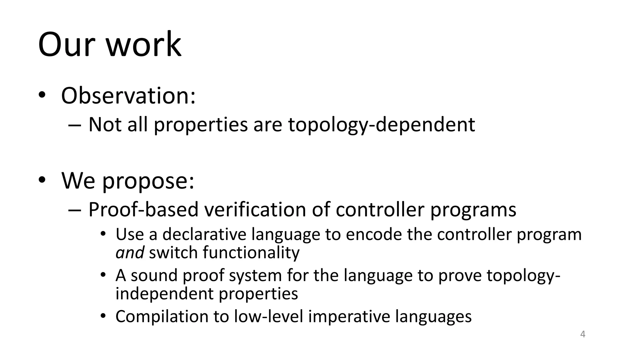 Our work
• Observation:
– Not all properties are topology-dependent
• We propose:
– Proof-based verification of controller programs
• Use a declarative language to encode the controller program
and switch functionality
• A sound proof system for the language to prove topology-
independent properties
• Compilation to low-level imperative languages
4
 