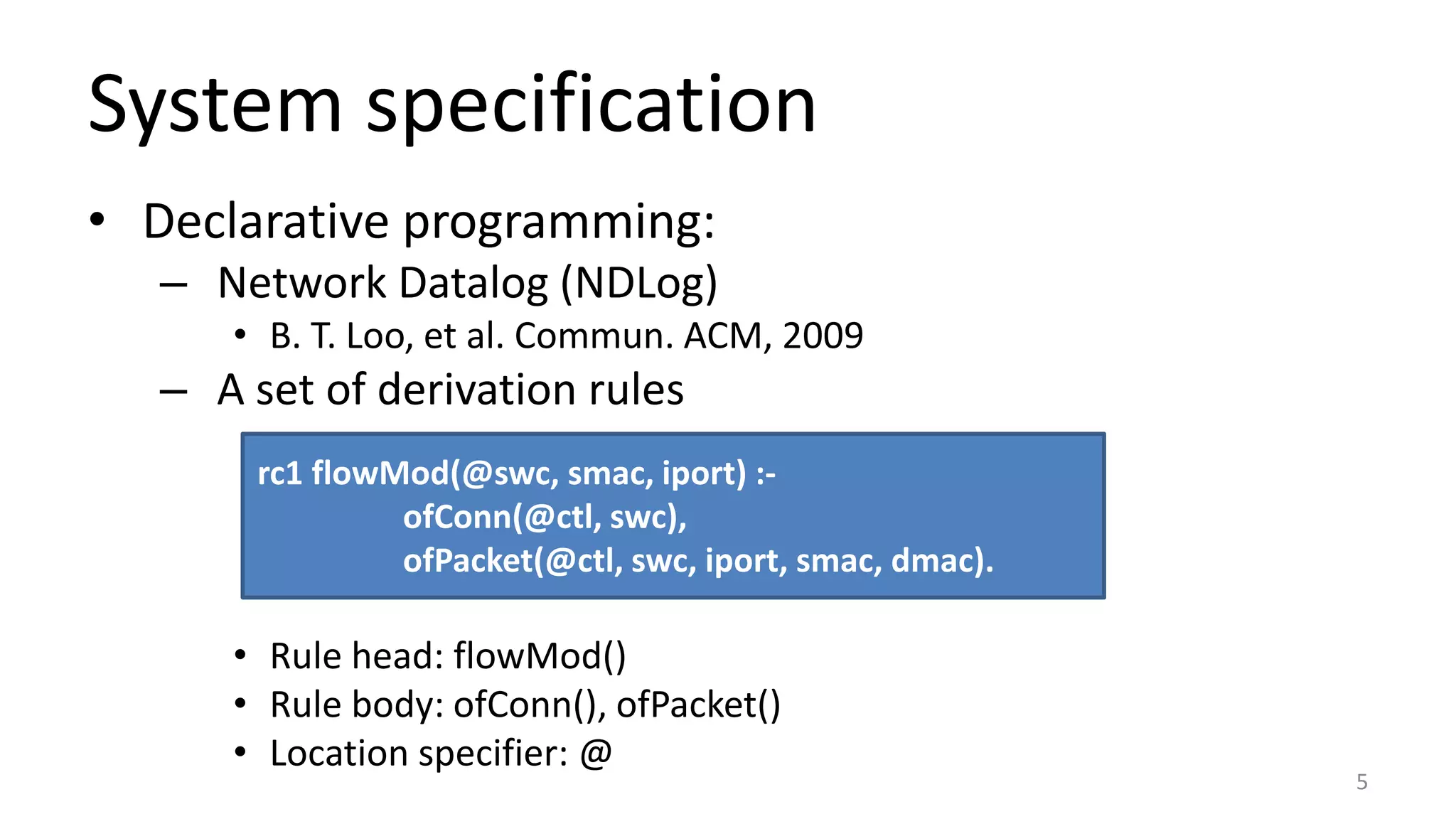 System specification
• Declarative programming:
– Network Datalog (NDLog)
• B. T. Loo, et al. Commun. ACM, 2009
– A set of derivation rules
• Rule head: flowMod()
• Rule body: ofConn(), ofPacket()
• Location specifier: @
rc1 flowMod(@swc, smac, iport) :-
ofConn(@ctl, swc),
ofPacket(@ctl, swc, iport, smac, dmac).
5
 