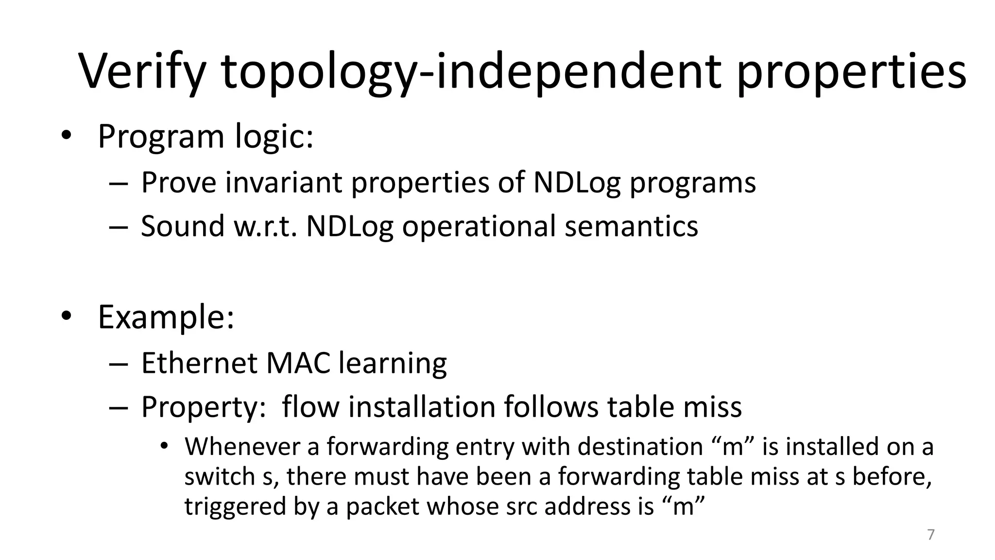 Verify topology-independent properties
7
• Program logic:
– Prove invariant properties of NDLog programs
– Sound w.r.t. NDLog operational semantics
• Example:
– Ethernet MAC learning
– Property: flow installation follows table miss
• Whenever a forwarding entry with destination “m” is installed on a
switch s, there must have been a forwarding table miss at s before,
triggered by a packet whose src address is “m”
 