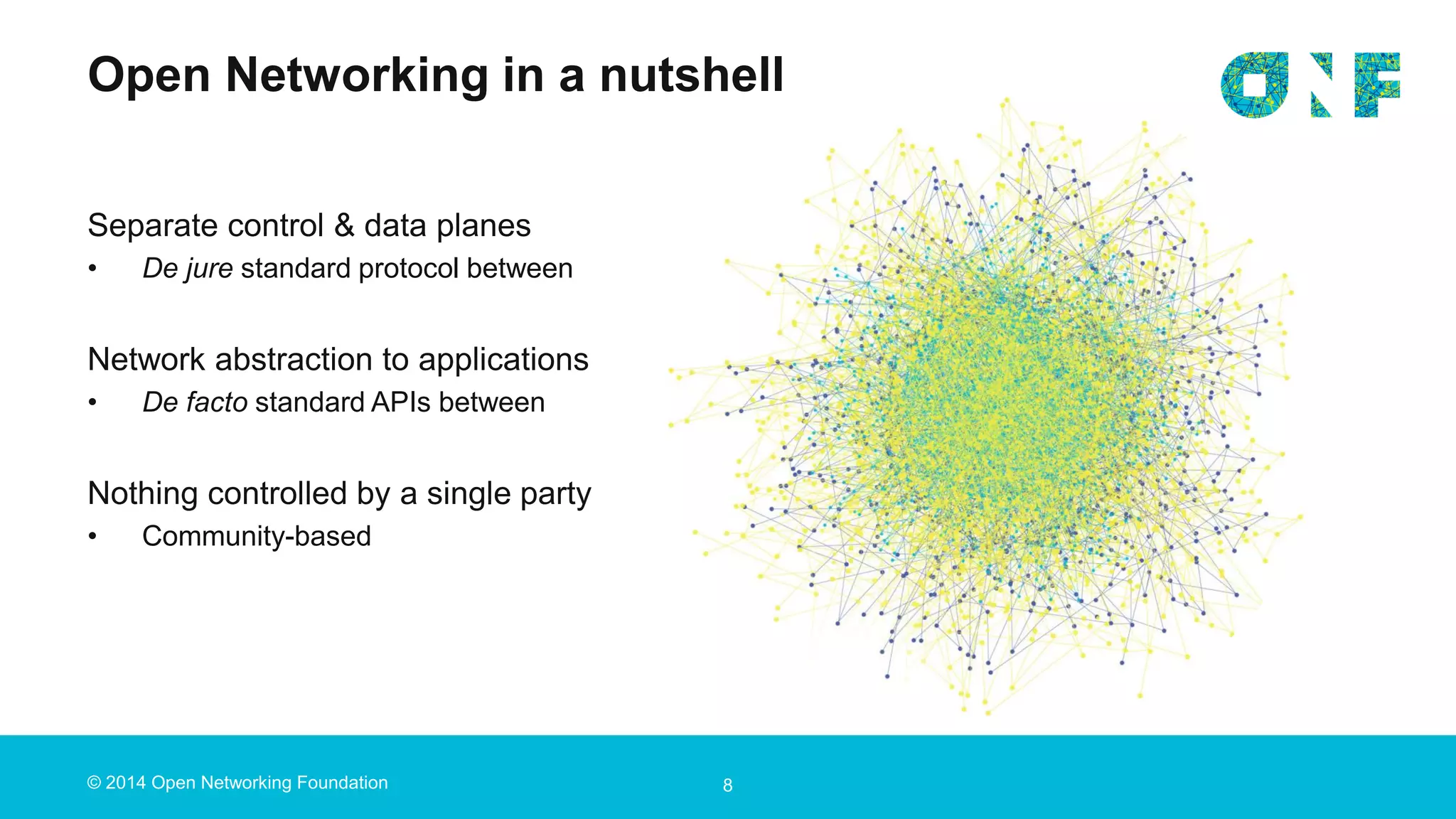 © 2014 Open Networking Foundation
Open Networking in a nutshell
8
Separate control & data planes
• De jure standard protocol between
Network abstraction to applications
• De facto standard APIs between
Nothing controlled by a single party
• Community-based
 