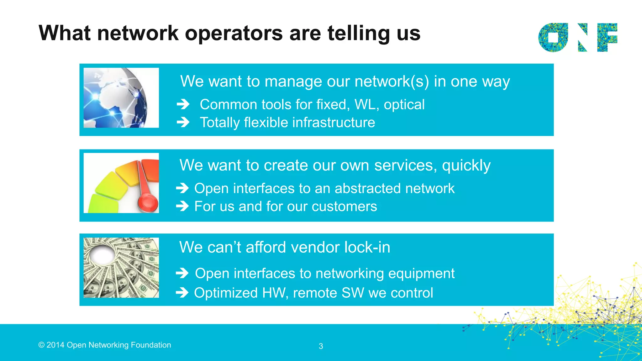 © 2014 Open Networking Foundation
What network operators are telling us
3
We want to manage our network(s) in one way
 Common tools for fixed, WL, optical
 Totally flexible infrastructure
We want to create our own services, quickly
 Open interfaces to an abstracted network
 For us and for our customers
We can’t afford vendor lock-in
 Open interfaces to networking equipment
 Optimized HW, remote SW we control
 