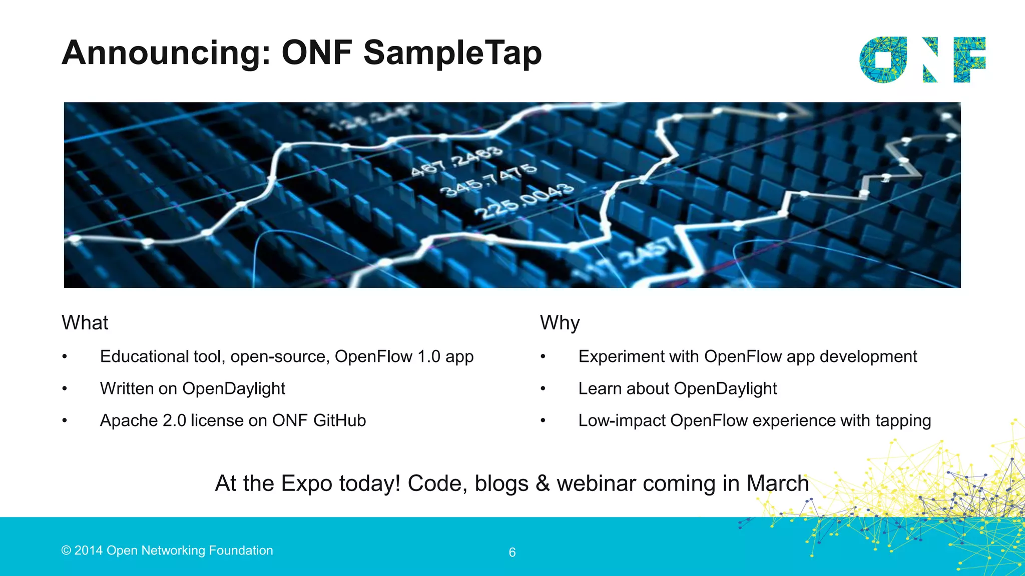 © 2014 Open Networking Foundation 6
What
• Educational tool, open-source, OpenFlow 1.0 app
• Written on OpenDaylight
• Apache 2.0 license on ONF GitHub
Announcing: ONF SampleTap
Why
• Experiment with OpenFlow app development
• Learn about OpenDaylight
• Low-impact OpenFlow experience with tapping
At the Expo today! Code, blogs & webinar coming in March
 