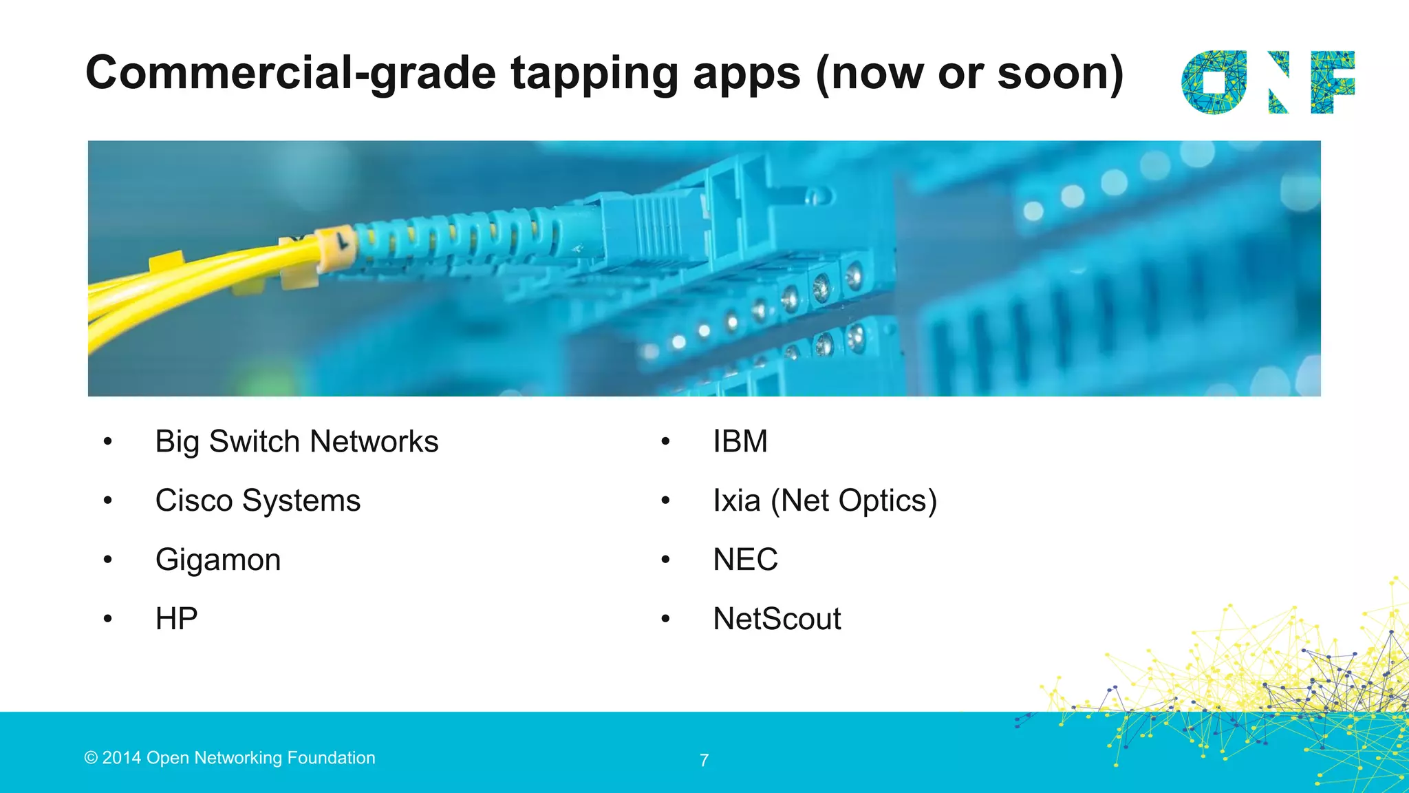 © 2014 Open Networking Foundation 7
• Big Switch Networks
• Cisco Systems
• Gigamon
• HP
Commercial-grade tapping apps (now or soon)
• IBM
• Ixia (Net Optics)
• NEC
• NetScout
 