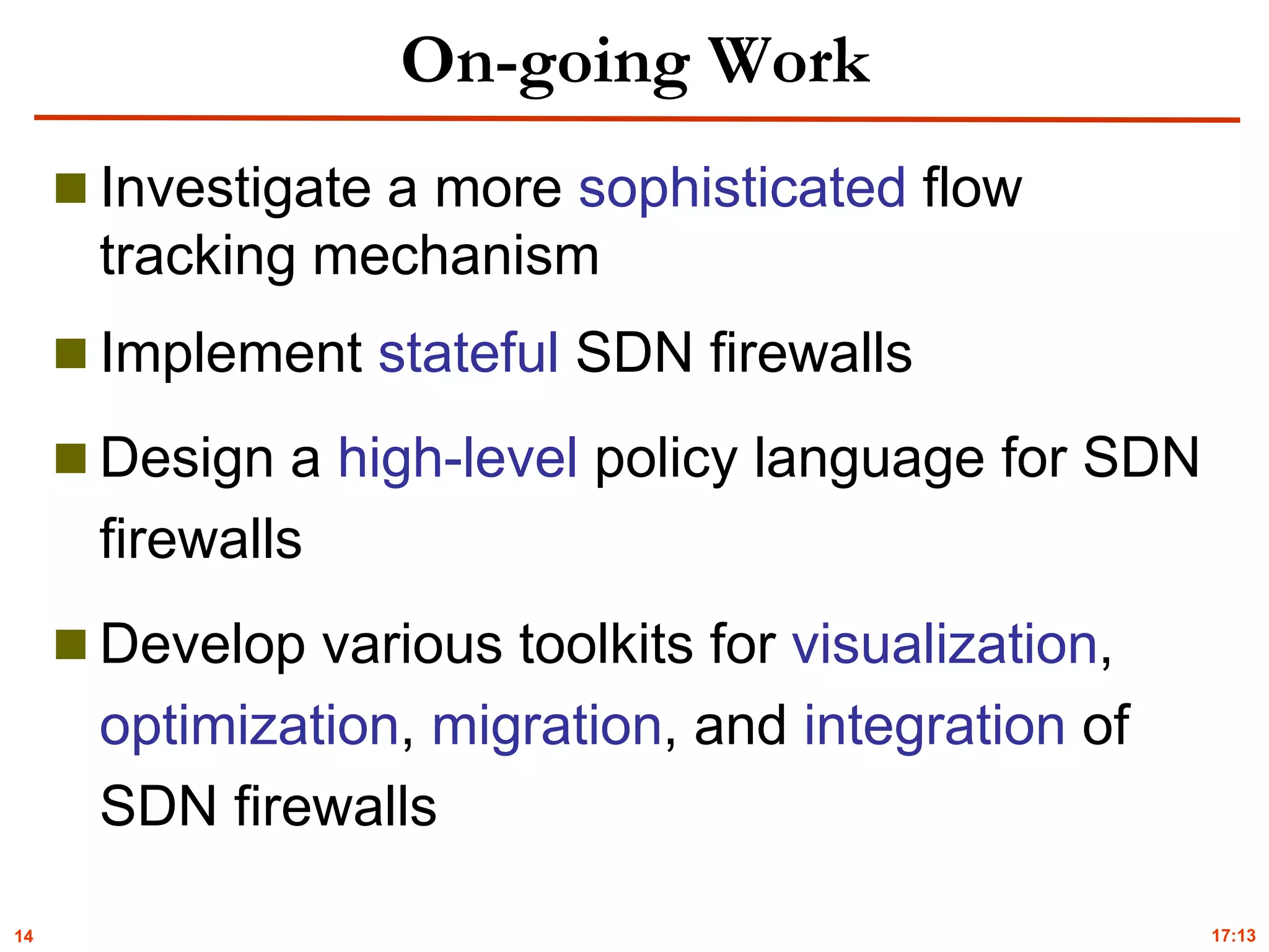 14
On-going Work
 Investigate a more sophisticated flow
tracking mechanism
 Implement stateful SDN firewalls
 Design a high-level policy language for SDN
firewalls
 Develop various toolkits for visualization,
optimization, migration, and integration of
SDN firewalls
17:13
 