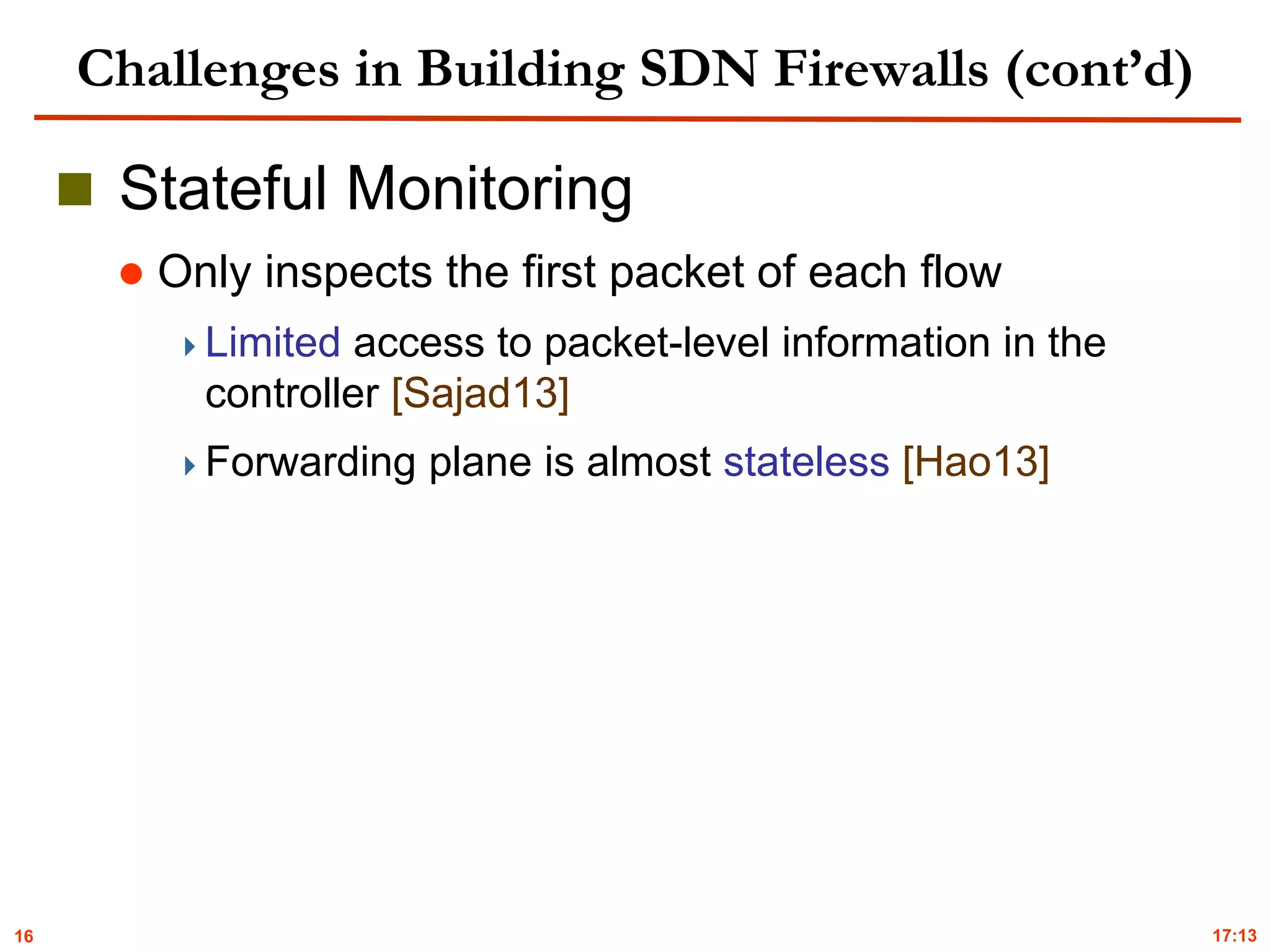 16
Challenges in Building SDN Firewalls (cont’d)
 Stateful Monitoring
 Only inspects the first packet of each flow
Limited access to packet-level information in the
controller [Sajad13]
Forwarding plane is almost stateless [Hao13]
17:13
 