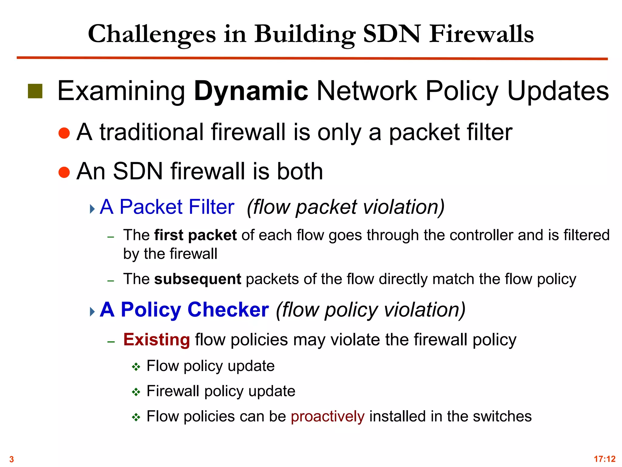 3
Challenges in Building SDN Firewalls
 Examining Dynamic Network Policy Updates
 A traditional firewall is only a packet filter
 An SDN firewall is both
A Packet Filter (flow packet violation)
– The first packet of each flow goes through the controller and is filtered
by the firewall
– The subsequent packets of the flow directly match the flow policy
A Policy Checker (flow policy violation)
– Existing flow policies may violate the firewall policy
 Flow policy update
 Firewall policy update
 Flow policies can be proactively installed in the switches
17:12
 