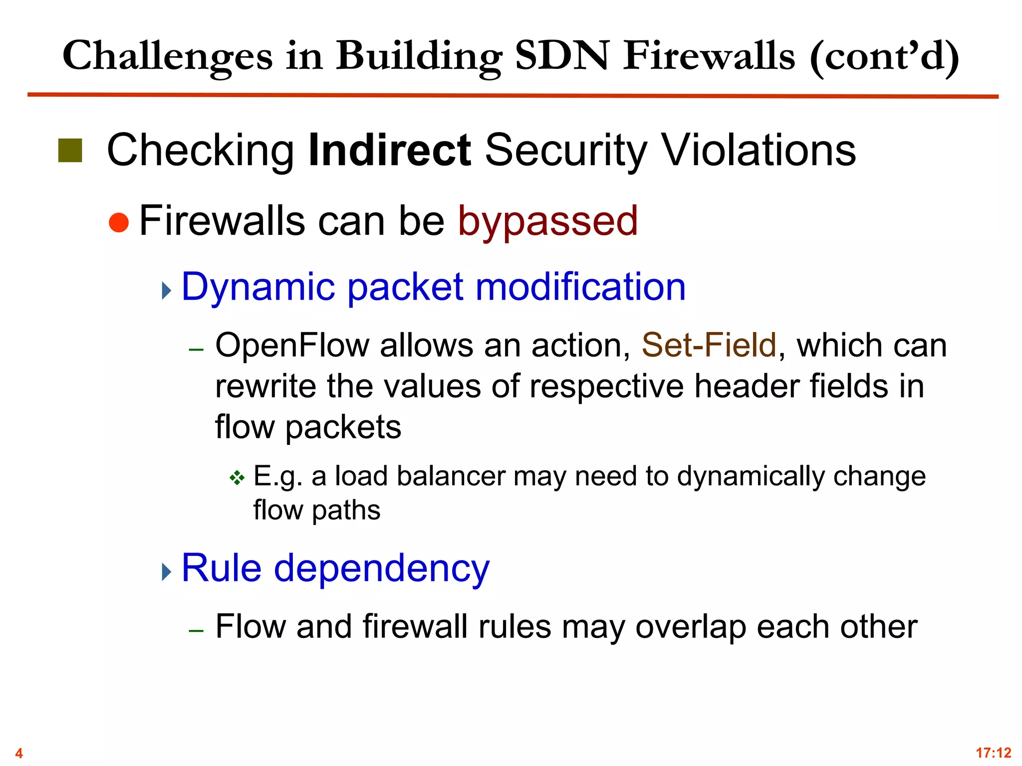 4
Challenges in Building SDN Firewalls (cont’d)
 Checking Indirect Security Violations
 Firewalls can be bypassed
Dynamic packet modification
– OpenFlow allows an action, Set-Field, which can
rewrite the values of respective header fields in
flow packets
 E.g. a load balancer may need to dynamically change
flow paths
Rule dependency
– Flow and firewall rules may overlap each other
17:12
 