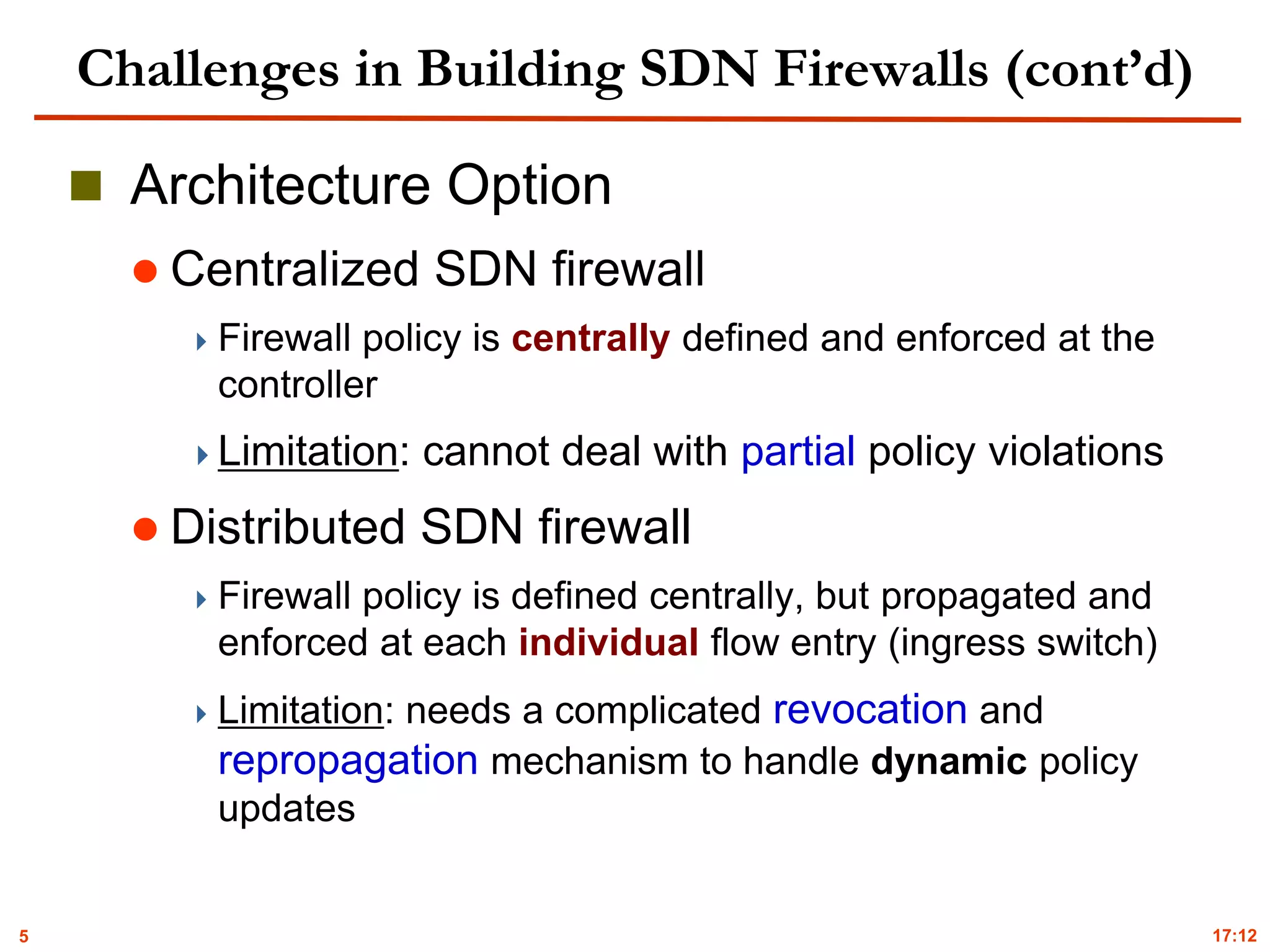 5
Challenges in Building SDN Firewalls (cont’d)
 Architecture Option
 Centralized SDN firewall
Firewall policy is centrally defined and enforced at the
controller
Limitation: cannot deal with partial policy violations
 Distributed SDN firewall
Firewall policy is defined centrally, but propagated and
enforced at each individual flow entry (ingress switch)
Limitation: needs a complicated revocation and
repropagation mechanism to handle dynamic policy
updates
17:12
 