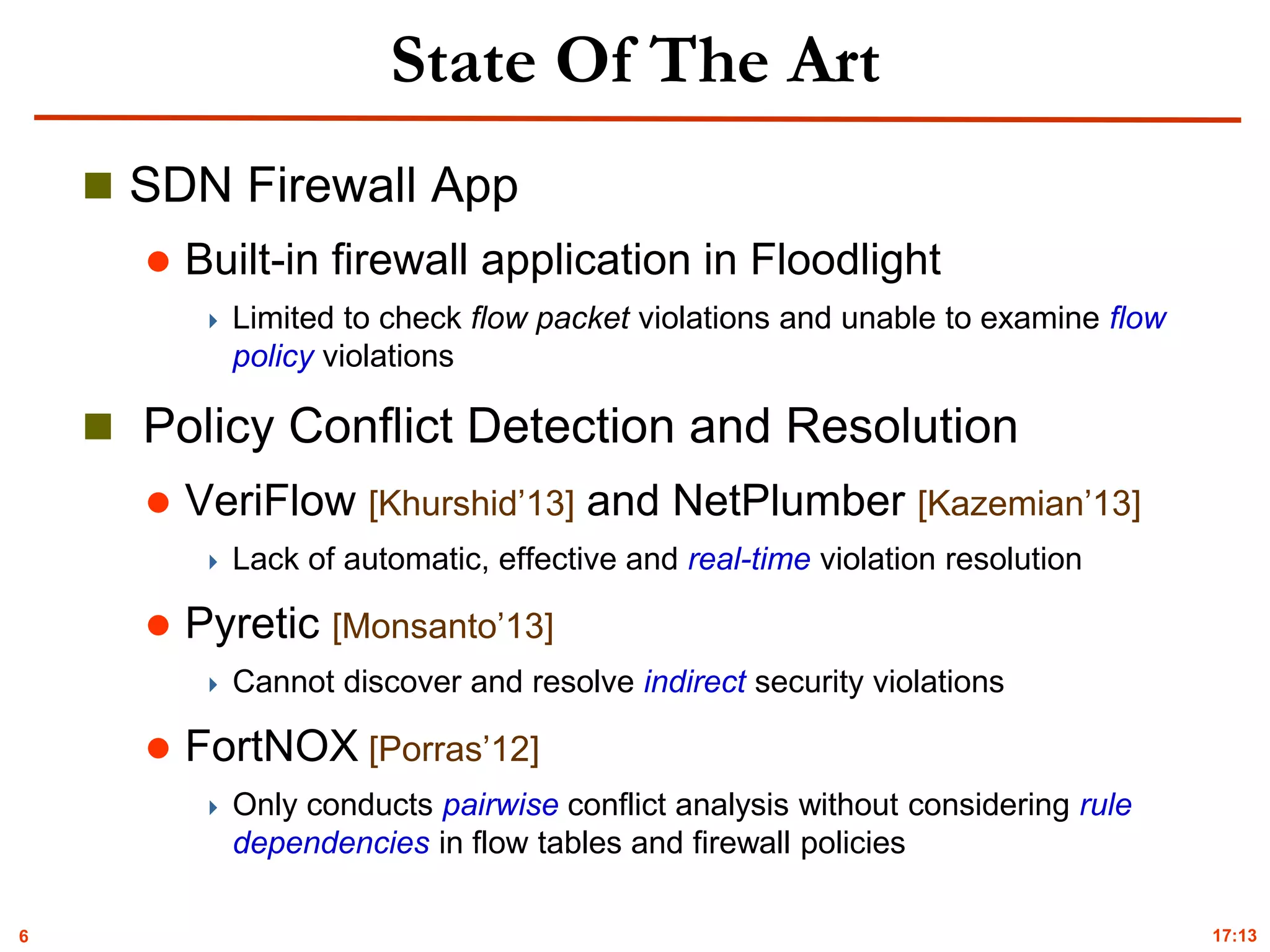 6
State Of The Art
 SDN Firewall App
 Built-in firewall application in Floodlight
 Limited to check flow packet violations and unable to examine flow
policy violations
 Policy Conflict Detection and Resolution
 VeriFlow [Khurshid’13] and NetPlumber [Kazemian’13]
 Lack of automatic, effective and real-time violation resolution
 Pyretic [Monsanto’13]
 Cannot discover and resolve indirect security violations
 FortNOX [Porras’12]
 Only conducts pairwise conflict analysis without considering rule
dependencies in flow tables and firewall policies
17:13
 
