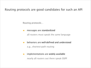 Routing protocols are good candidates for such an API
e.g., shortest-path routing
nearly all routers out there speak OSPF
all routers must speak the same language
Routing protocols…
messages are standardized
behaviors are well-defined and understood
implementations are widely available
 