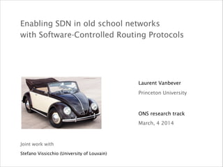 Enabling SDN in old school networks  
with Software-Controlled Routing Protocols
ONS research track
Laurent Vanbever
March, 4 2014
Princeton University
Joint work with
Stefano Vissicchio (University of Louvain)
 