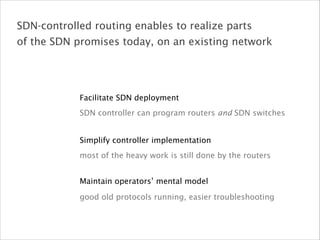 Simplify controller implementation
most of the heavy work is still done by the routers
Maintain operators’ mental model
good old protocols running, easier troubleshooting
Facilitate SDN deployment
SDN controller can program routers and SDN switches
SDN-controlled routing enables to realize parts
of the SDN promises today, on an existing network
 