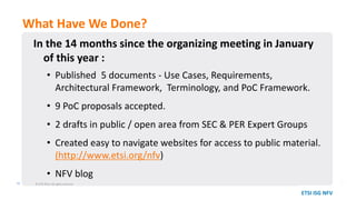 In the 14 months since the organizing meeting in January
of this year :
• Published 5 documents - Use Cases, Requirements,
Architectural Framework, Terminology, and PoC Framework.
• 9 PoC proposals accepted.
• 2 drafts in public / open area from SEC & PER Expert Groups
• Created easy to navigate websites for access to public material.
(http://www.etsi.org/nfv)
• NFV blog
What Have We Done?
© ETSI 2014. All rights reserved16
ETSI ISG NFV
 