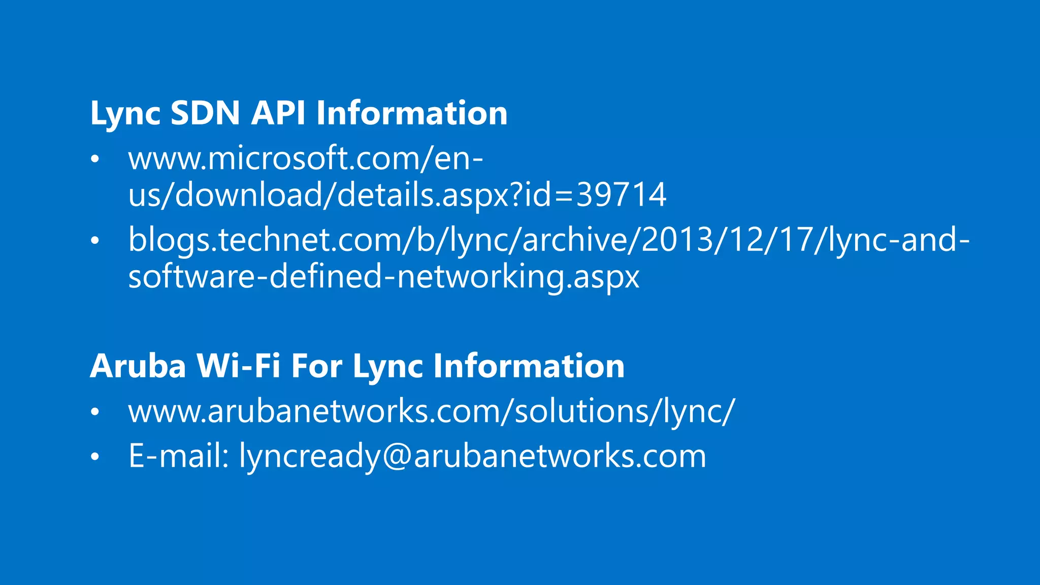 Lync SDN API Information
• www.microsoft.com/en-
us/download/details.aspx?id=39714
• blogs.technet.com/b/lync/archive/2013/12/17/lync-and-
software-defined-networking.aspx
Aruba Wi-Fi For Lync Information
• www.arubanetworks.com/solutions/lync/
• E-mail: lyncready@arubanetworks.com
 