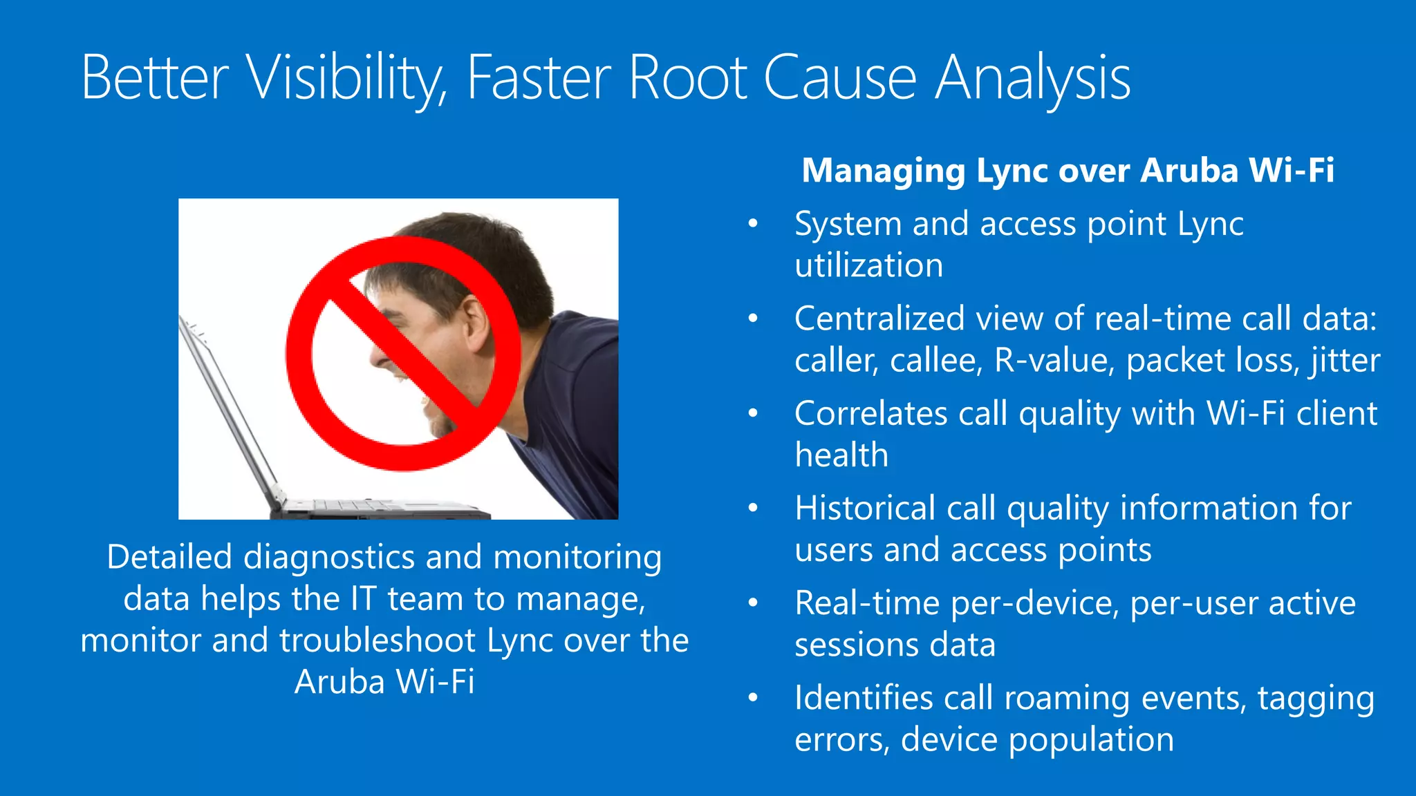 Better Visibility, Faster Root Cause Analysis
Managing Lync over Aruba Wi-Fi
• System and access point Lync
utilization
• Centralized view of real-time call data:
caller, callee, R-value, packet loss, jitter
• Correlates call quality with Wi-Fi client
health
• Historical call quality information for
users and access points
• Real-time per-device, per-user active
sessions data
• Identifies call roaming events, tagging
errors, device population
Detailed diagnostics and monitoring
data helps the IT team to manage,
monitor and troubleshoot Lync over the
Aruba Wi-Fi
 