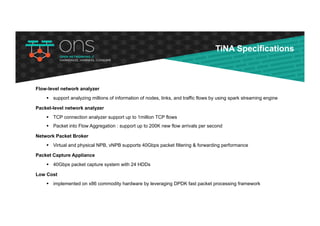Flow-level network analyzer
§ support analyzing millions of information of nodes, links, and traffic flows by using spark streaming engine
Packet-level network analyzer
§ TCP connection analyzer support up to 1million TCP flows
§ Packet into Flow Aggregation : support up to 200K new flow arrivals per second
Network Packet Broker
§ Virtual and physical NPB, vNPB supports 40Gbps packet filtering & forwarding performance
Packet Capture Appliance
§ 40Gbps packet capture system with 24 HDDs
Low Cost
§ implemented on x86 commodity hardware by leveraging DPDK fast packet processing framework
TiNA Specifications
 