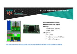 T-CAP Hardware Specification
http://files.opencompute.org/oc/public.php?service=files&t=6a542c4983c8180f5c6f6e7da198e60a
§ CPU: Intel Rangeley/Avoton
§ Memory: up to 4 GB DDR3/4
§ Storage
ü 8 GB storage embedded
ü SATA-DOM
§ Peripherals
ü 2x USB2.0
ü 1x External Console(RJ45 Type)
ü 1x GbE for Management
 