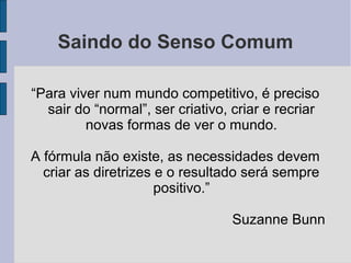 Saindo do Senso Comum
“Para viver num mundo competitivo, é preciso
sair do “normal”, ser criativo, criar e recriar
novas formas de ver o mundo.
A fórmula não existe, as necessidades devem
criar as diretrizes e o resultado será sempre
positivo.”
Suzanne Bunn
 