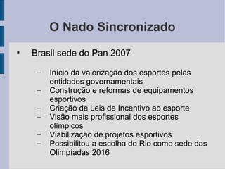 O Nado Sincronizado
• Brasil sede do Pan 2007
– Início da valorização dos esportes pelas
entidades governamentais
– Construção e reformas de equipamentos
esportivos
– Criação de Leis de Incentivo ao esporte
– Visão mais profissional dos esportes
olímpicos
– Viabilização de projetos esportivos
– Possibilitou a escolha do Rio como sede das
Olimpíadas 2016
 