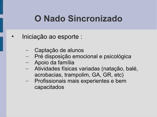 O Nado Sincronizado
• Iniciação ao esporte :
– Captação de alunos
– Pré disposição emocional e psicológica
– Apoio da família
– Atividades físicas variadas (natação, balé,
acrobacias, trampolim, GA, GR, etc)
– Profissionais mais experientes e bem
capacitados
 