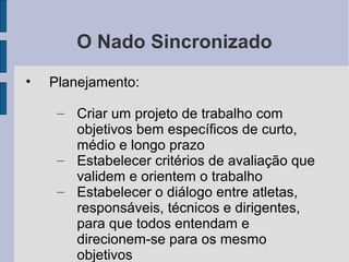 O Nado Sincronizado
• Planejamento:
– Criar um projeto de trabalho com
objetivos bem específicos de curto,
médio e longo prazo
– Estabelecer critérios de avaliação que
validem e orientem o trabalho
– Estabelecer o diálogo entre atletas,
responsáveis, técnicos e dirigentes,
para que todos entendam e
direcionem-se para os mesmo
objetivos
 