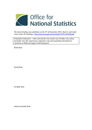 The latest briefing was published on the 5th of November 2015. Read it, and make
notes under the headings: http://www.ons.gov.uk/ons/dcp171776_422383.pdf
Population indicators – vital rates (birth rate, death rate, fertility rate, infant
mortality rate, life expectancy, migration rate and population density) for
countries at different stages of development
Birth Rate
Death Rate
Fertility Rate
Infant mortality Rate
 