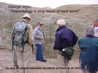 George says,  “  Paleontology is long hours of hard work!”  So why do people volunteer hundreds of hours to do this? 