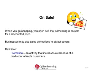 On Sale!
Slide 1
When you go shopping, you often see that something is on sale
for a discounted price.
Businesses may use sales promotions to attract buyers.
Definition:
Promotion – an activity that increases awareness of a
product or attracts customers.
 