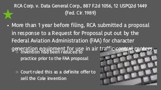 RCA Corp. v. Data General Corp., 887 F.2d 1056, 12 USPQ2d 1449
(Fed. Cir. 1989)
• More than 1 year before filing, RCA submitted a proposal
in response to a Request for Proposal put out by the
Federal Aviation Administration (FAA) for character
generation equipment for use in air traffic control centers
o Invention had been reduced to
practice prior to the FAA proposal
o Court ruled this as a definite offer to
sell the Cole invention
 