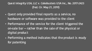 Quest Integrity USA, LLC v. Cokebusters USA Inc., No. 2017-2423
(Fed. Cir. May 21, 2019)
• Quest only provided final reports as a service, no
hardware or software was provided to the client
• Performance of the service for the client triggered the
on-sale bar — rather than the sale of the physical or
digital product
• Performing a method indicates that the product is ready
for patenting
 