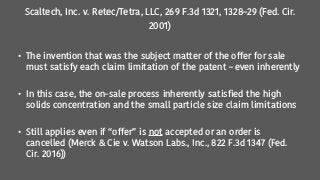 Scaltech, Inc. v. Retec/Tetra, LLC, 269 F.3d 1321, 1328–29 (Fed. Cir.
2001)
• The invention that was the subject matter of the offer for sale
must satisfy each claim limitation of the patent – even inherently
• In this case, the on-sale process inherently satisfied the high
solids concentration and the small particle size claim limitations
• Still applies even if “offer” is not accepted or an order is
cancelled (Merck & Cie v. Watson Labs., Inc., 822 F.3d 1347 (Fed.
Cir. 2016))
 