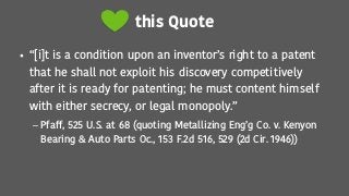 this Quote
• “[i]t is a condition upon an inventor’s right to a patent
that he shall not exploit his discovery competitively
after it is ready for patenting; he must content himself
with either secrecy, or legal monopoly.”
– Pfaff, 525 U.S. at 68 (quoting Metallizing Eng’g Co. v. Kenyon
Bearing & Auto Parts Oc., 153 F.2d 516, 529 (2d Cir. 1946))
 