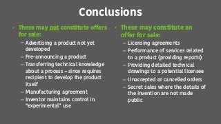 Conclusions
• These may not constitute offers
for sale:
– Advertising a product not yet
developed
– Pre-announcing a product
– Transferring technical knowledge
about a process – since requires
recipient to develop the product
itself
– Manufacturing agreement
– Inventor maintains control in
“experimental” use
• These may constitute an
offer for sale:
– Licensing agreements
– Performance of services related
to a product (providing reports)
– Providing detailed technical
drawings to a potential licensee
– Unaccepted or cancelled orders
– Secret sales where the details of
the invention are not made
public
 