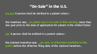 “On-Sale” in the U.S.
Pre-AIA: A person shall be entitled to a patent unless –
the invention was …in public use or on sale in this country, more than
one year prior to the date of application for patent in the United States
AIA: A person shall be entitled to a patent unless—
the claimed invention was … on sale, or otherwise available to the
public before the effective filing date of the claimed invention...
 