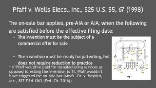 Pfaff v. Wells Elecs., Inc., 525 U.S. 55, 67 (1998)
The on-sale bar applies, pre-AIA or AIA, when the following
are satisfied before the effective filing date:
• The invention must be the subject of a
commercial offer for sale
• The invention must be ready for patenting, but
does not require reduction to practice
* If Pfaff would’ve paid for manufacturing services as
opposed to selling the invention to TI, Pfaff wouldn’t
have triggered the on-sale bar (Meds. Co. v. Hospira,
Inc., 827 F.3d 1363 (Fed. Cir. 2016))
 