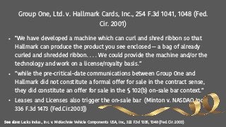 Group One, Ltd. v. Hallmark Cards, Inc., 254 F.3d 1041, 1048 (Fed.
Cir. 2001)
• "We have developed a machine which can curl and shred ribbon so that
Hallmark can produce the product you see enclosed — a bag of already
curled and shredded ribbon. . . . We could provide the machine and/or the
technology and work on a license/royalty basis.”
• ”while the pre-critical-date communications between Group One and
Hallmark did not constitute a formal offer for sale in the contract sense,
they did constitute an offer for sale in the § 102(b) on-sale bar context.”
• Leases and Licenses also trigger the on-sale bar (Minton v. NASDAQ Inc.
336 F.3d 1473 (Fed.Cir.2003))
See also: Lacks Indus., Inc. v. McKechnie Vehicle Components USA, Inc., 322 F.3d 1335, 1348 (Fed. Cir. 2003)
 