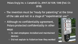 Polara Eng’g Inc. v. Campbell Co., 894 F.3d 1339, 1348 (Fed. Cir.
2018).
• The invention must be “ready for patenting” at the time
of the sale and not in a stage of “experimental use.”
• Although no confidentiality agreement,
Polara protected confidentiality in other
ways
o Its own employees installed and maintained
devices
o Did not explain to Fullerton how they worked
 