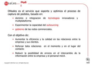 Perfil ONsales es el servicio que soporta y optimiza el proceso de captura de pedidos, basado en: dominio e integracion de  tecnologias  innovadoras y  multiplataforma Experimentar la capacidad del  outsourcing gobierno  de las redes commerciales. Con el objetivo de: Aumentar la eficiencia y la calidad en las relaciones entre la empresa y sus clientes. Reforzar tales relaciones  en el momento y en el lugar del contacto Reducir la posibilidad de errores en el intercambio de la información entre la empresa y el personal móvil. 