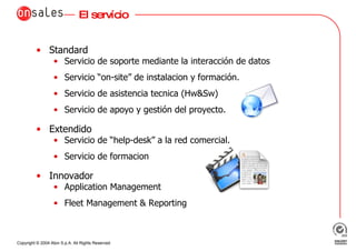 El servício Standard Servicio de soporte mediante la interacción de datos Servicio “on-site” de instalacion y formación.  Servicio de asistencia tecnica (Hw&Sw) Servicio de apoyo y gestión del proyecto.  Extendido Servicio de “help-desk” a la red comercial. Servicio de formacion Innovador Application Management Fleet Management & Reporting 
