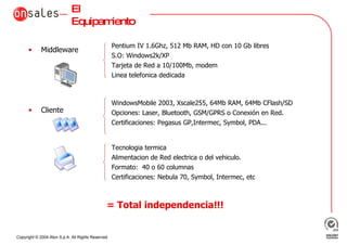 El Equipamiento Middleware Cliente = Total independencia!!! WindowsMobile 2003, Xscale255, 64Mb RAM, 64Mb CFlash/SD Opciones: Laser, Bluetooth, GSM/GPRS o Conexión en Red.  Certificaciones: Pegasus GP,Intermec, Symbol, PDA... Pentium IV 1.6Ghz, 512 Mb RAM, HD con 10 Gb libres S.O: Windows2k/XP Tarjeta de Red a 10/100Mb, modem  Linea telefonica dedicada Tecnologia termica Alimentacion de Red electrica o del vehiculo. Formato:  40 o 60 columnas Certificaciones: Nebula 70, Symbol, Intermec, etc 
