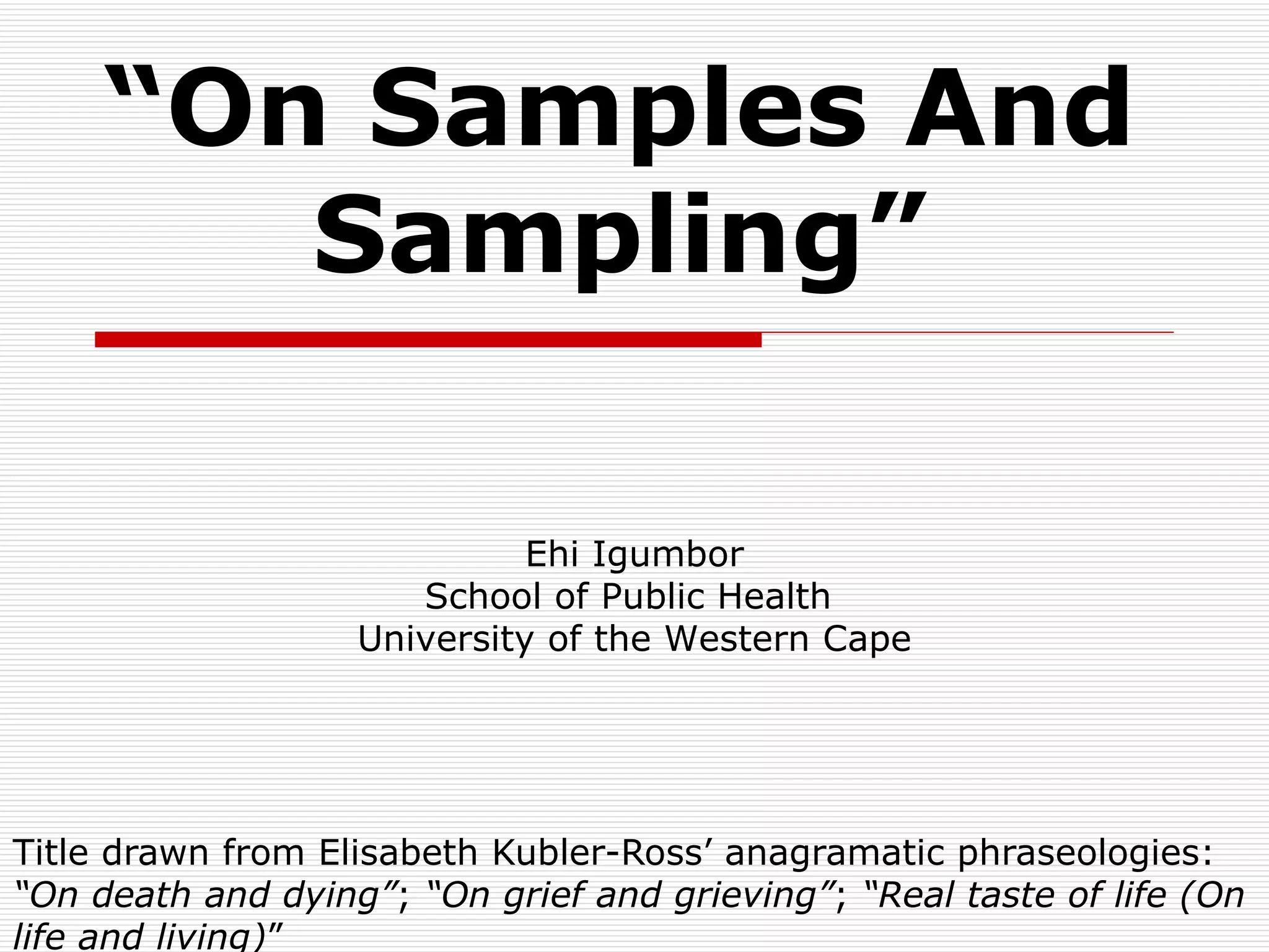“ On Samples And Sampling” Title drawn from Elisabeth Kubler-Ross’ anagramatic phraseologies:  “On death and dying” ;  “On grief and grieving” ;  “Real taste of life (On life and living) ”  Ehi Igumbor School of Public Health  University of the Western Cape 