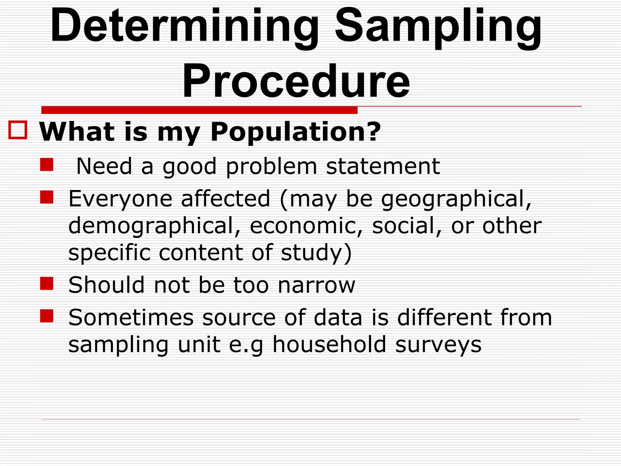 Determining Sampling Procedure What is my Population? Need a good problem statement Everyone affected (may be geographical, demographical, economic, social, or other specific content of study) Should not be too narrow Sometimes source of data is different from sampling unit e.g household surveys 