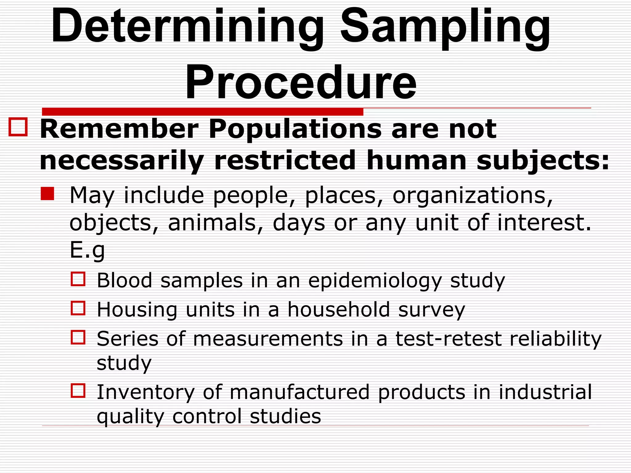 Determining Sampling Procedure Remember Populations are not necessarily restricted human subjects: May include people, places, organizations, objects, animals, days or any unit of interest. E.g Blood samples in an epidemiology study Housing units in a household survey Series of measurements in a test-retest reliability study Inventory of manufactured products in industrial quality control studies 