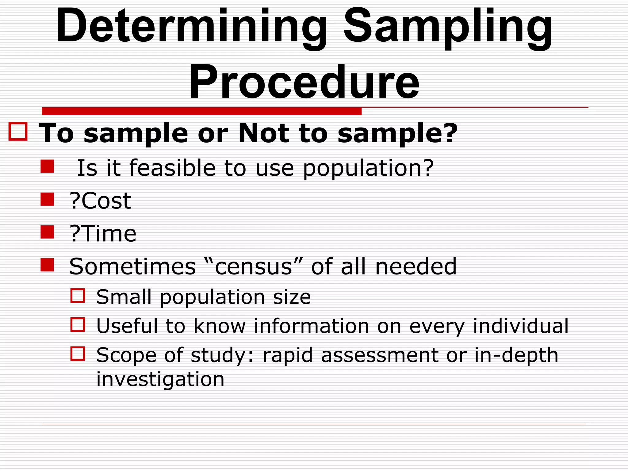Determining Sampling Procedure To sample or Not to sample? Is it feasible to use population? ?Cost ?Time Sometimes “census” of all needed Small population size  Useful to know information on every individual Scope of study: rapid assessment or in-depth investigation  