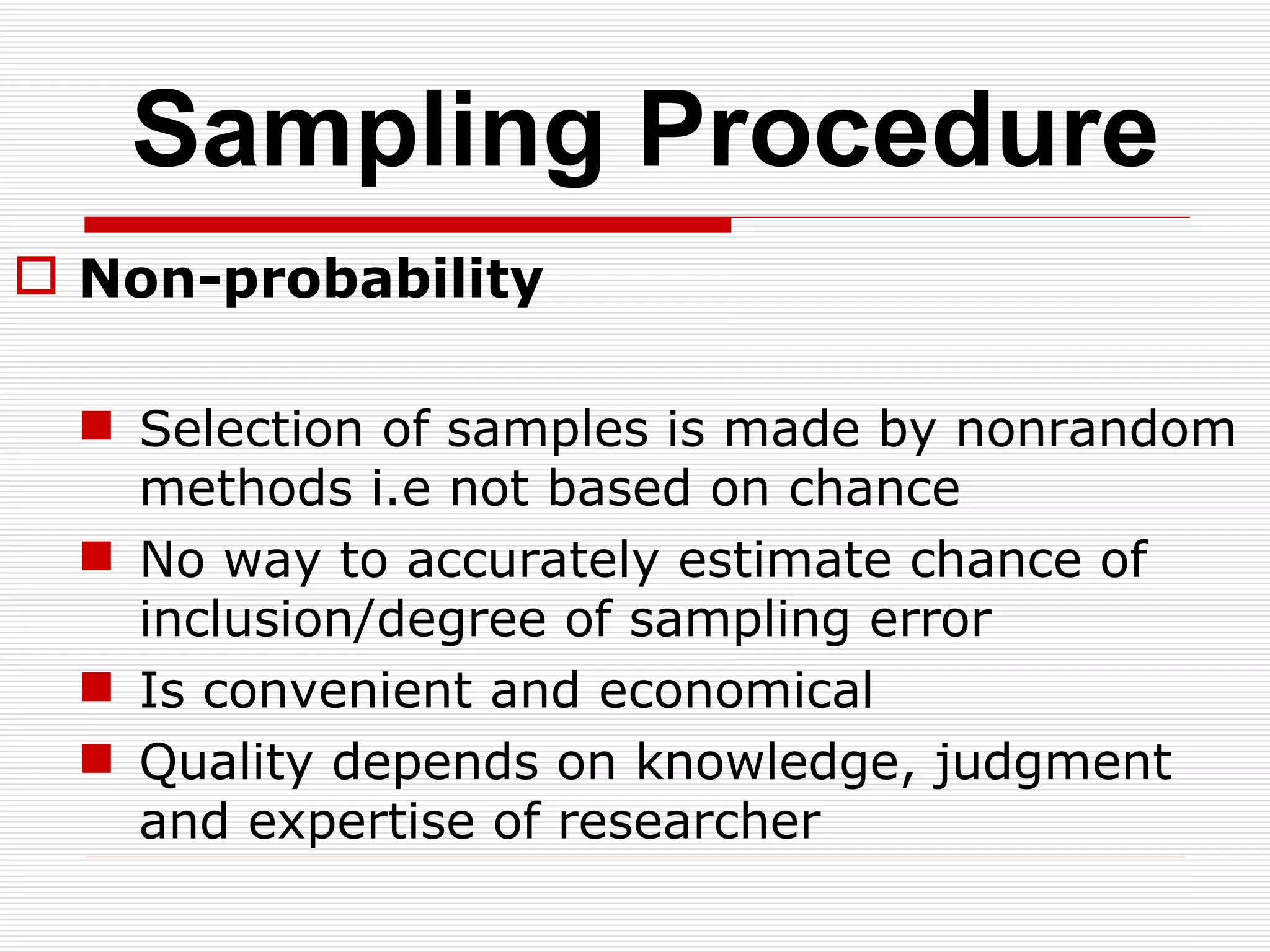 Sampling Procedure Non-probability Selection of samples is made by nonrandom methods i.e not based on chance No way to accurately estimate chance of inclusion/degree of sampling error Is convenient and economical Quality depends on knowledge, judgment and expertise of researcher 
