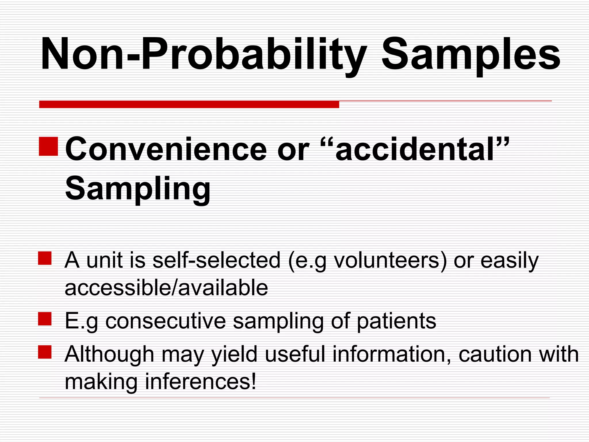   Non-Probability Samples Convenience or “accidental”  Sampling A unit is self-selected (e.g volunteers) or easily accessible/available E.g consecutive sampling of patients  Although may yield useful information, caution with making inferences! 