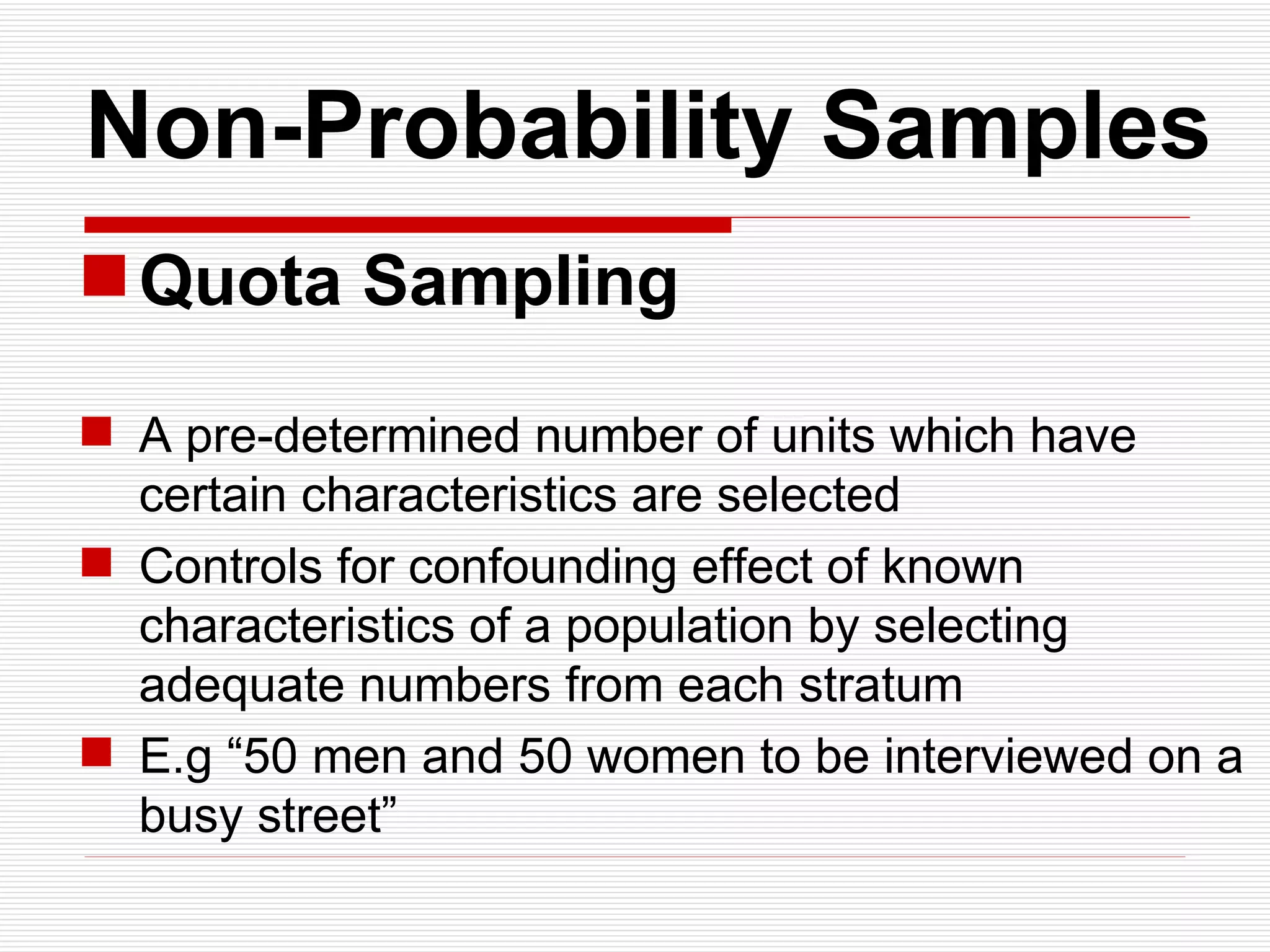   Non-Probability Samples Quota Sampling A pre-determined number of units which have certain characteristics are selected Controls for confounding effect of known characteristics of a population by selecting adequate numbers from each stratum E.g “50 men and 50 women to be interviewed on a busy street” 