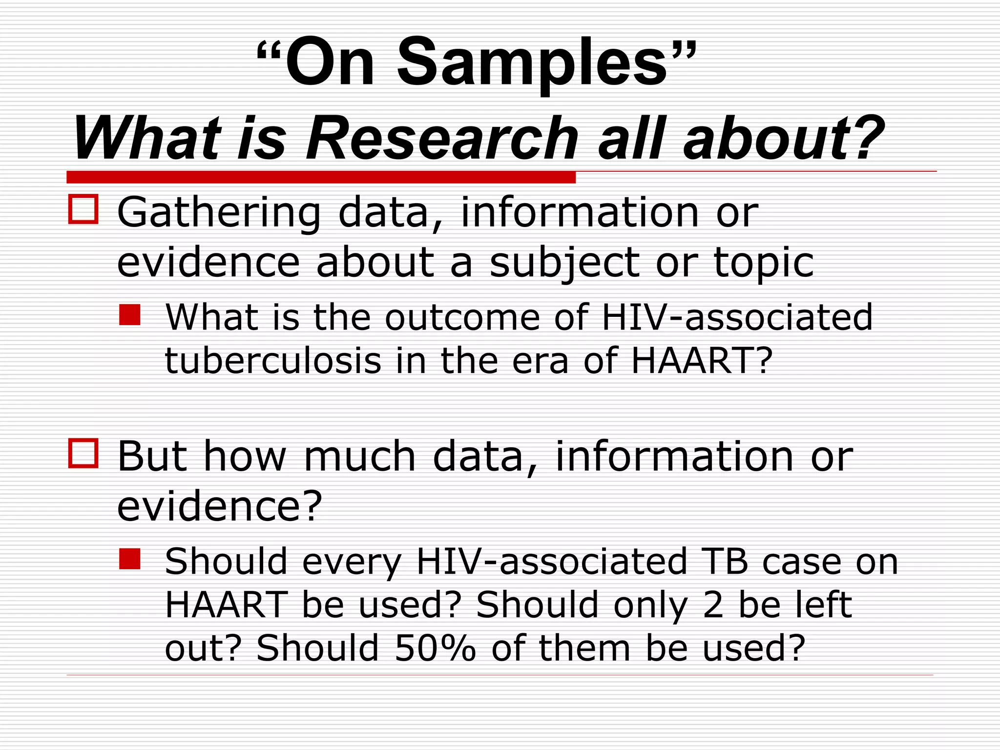 “ On Samples ” What is Research all about? Gathering data, information or evidence about a subject or topic What is the outcome of HIV-associated tuberculosis in the era of HAART? But how much data, information or evidence? Should every HIV-associated TB case on HAART be used? Should only 2 be left out? Should 50% of them be used?  
